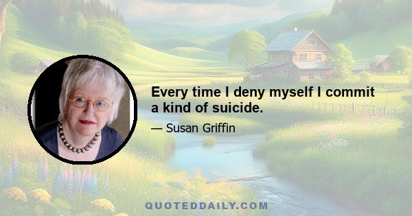 Every time I deny myself I commit a kind of suicide.