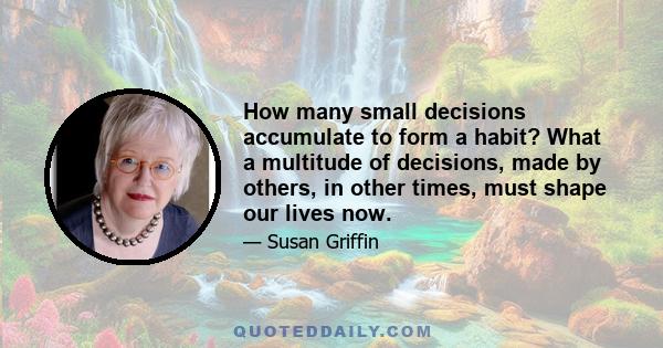 How many small decisions accumulate to form a habit? What a multitude of decisions, made by others, in other times, must shape our lives now.