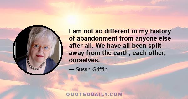 I am not so different in my history of abandonment from anyone else after all. We have all been split away from the earth, each other, ourselves.