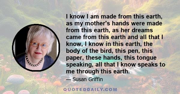 I know I am made from this earth, as my mother's hands were made from this earth, as her dreams came from this earth and all that I know, I know in this earth, the body of the bird, this pen, this paper, these hands,