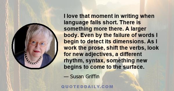 I love that moment in writing when language falls short. There is something more there. A larger body. Even by the failure of words I begin to detect its dimensions. As I work the prose, shift the verbs, look for new