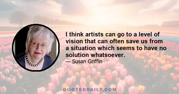 I think artists can go to a level of vision that can often save us from a situation which seems to have no solution whatsoever.