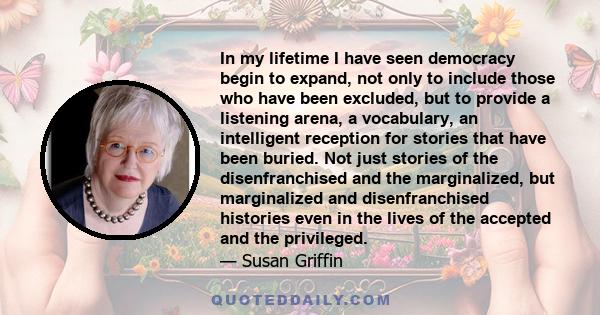 In my lifetime I have seen democracy begin to expand, not only to include those who have been excluded, but to provide a listening arena, a vocabulary, an intelligent reception for stories that have been buried. Not