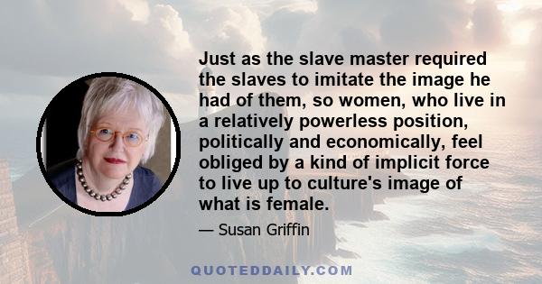 Just as the slave master required the slaves to imitate the image he had of them, so women, who live in a relatively powerless position, politically and economically, feel obliged by a kind of implicit force to live up