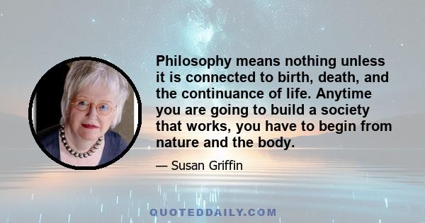 Philosophy means nothing unless it is connected to birth, death, and the continuance of life. Anytime you are going to build a society that works, you have to begin from nature and the body.