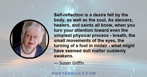 Self-reflection is a desire felt by the body, as well as the soul. As dancers, healers, and saints all know, when you turn your attention toward even the simplest physical process - breath, the small movements of the