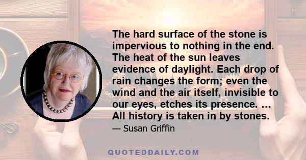 The hard surface of the stone is impervious to nothing in the end. The heat of the sun leaves evidence of daylight. Each drop of rain changes the form; even the wind and the air itself, invisible to our eyes, etches its 