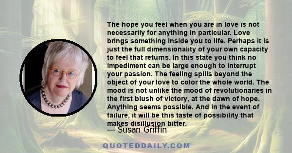 The hope you feel when you are in love is not necessarily for anything in particular. Love brings something inside you to life. Perhaps it is just the full dimensionality of your own capacity to feel that returns. In