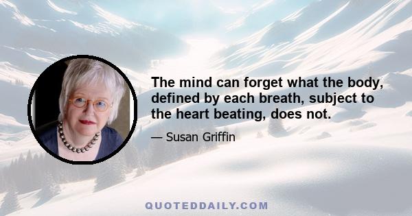 The mind can forget what the body, defined by each breath, subject to the heart beating, does not.