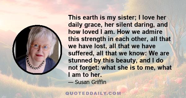 This earth is my sister; I love her daily grace, her silent daring, and how loved I am. How we admire this strength in each other, all that we have lost, all that we have suffered, all that we know: We are stunned by