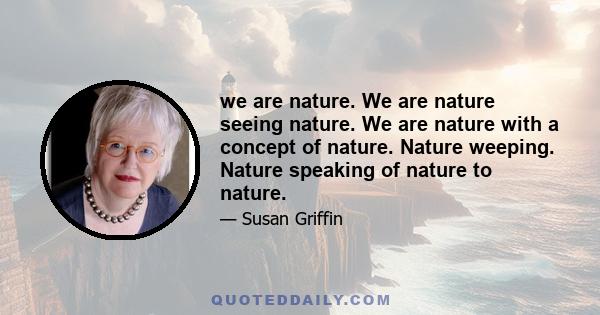 we are nature. We are nature seeing nature. We are nature with a concept of nature. Nature weeping. Nature speaking of nature to nature.