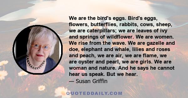 We are the bird's eggs. Bird's eggs, flowers, butterflies, rabbits, cows, sheep, we are caterpillars; we are leaves of ivy and springs of wildflower. We are women. We rise from the wave. We are gazelle and doe, elephant 