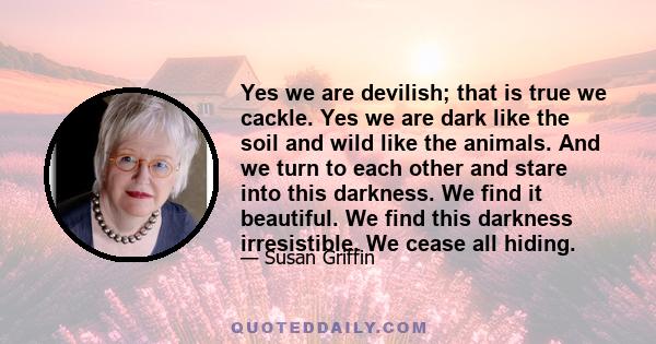 Yes we are devilish; that is true we cackle. Yes we are dark like the soil and wild like the animals. And we turn to each other and stare into this darkness. We find it beautiful. We find this darkness irresistible. We