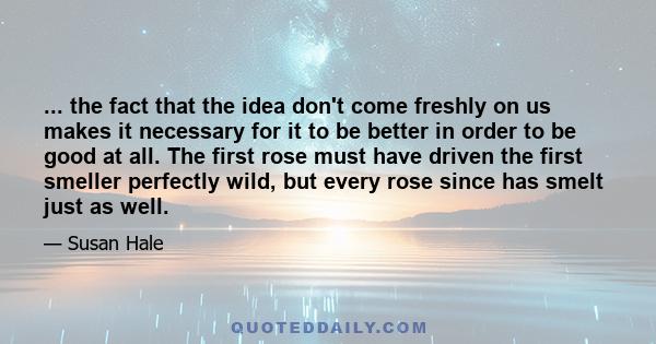 ... the fact that the idea don't come freshly on us makes it necessary for it to be better in order to be good at all. The first rose must have driven the first smeller perfectly wild, but every rose since has smelt