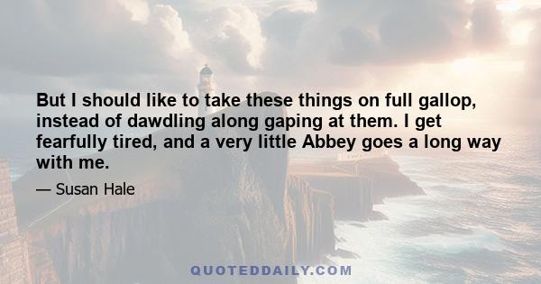 But I should like to take these things on full gallop, instead of dawdling along gaping at them. I get fearfully tired, and a very little Abbey goes a long way with me.