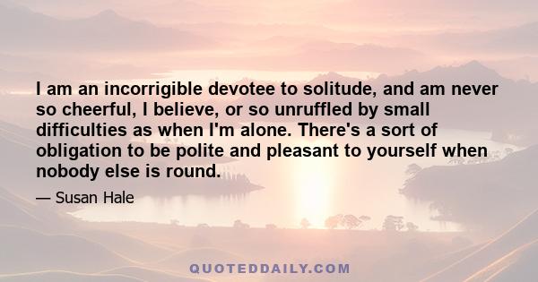 I am an incorrigible devotee to solitude, and am never so cheerful, I believe, or so unruffled by small difficulties as when I'm alone. There's a sort of obligation to be polite and pleasant to yourself when nobody else 