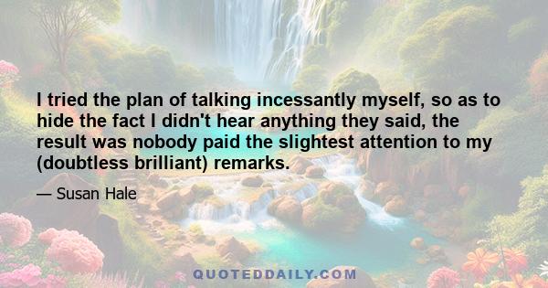 I tried the plan of talking incessantly myself, so as to hide the fact I didn't hear anything they said, the result was nobody paid the slightest attention to my (doubtless brilliant) remarks.