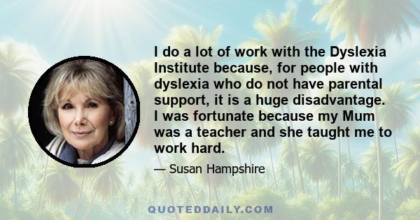 I do a lot of work with the Dyslexia Institute because, for people with dyslexia who do not have parental support, it is a huge disadvantage. I was fortunate because my Mum was a teacher and she taught me to work hard.