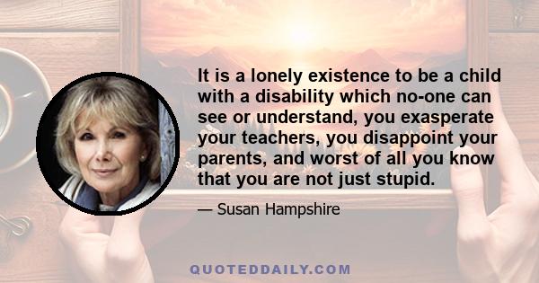 It is a lonely existence to be a child with a disability which no-one can see or understand, you exasperate your teachers, you disappoint your parents, and worst of all you know that you are not just stupid.