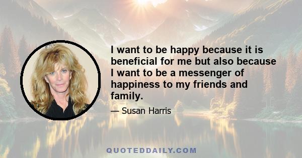 I want to be happy because it is beneficial for me but also because I want to be a messenger of happiness to my friends and family.