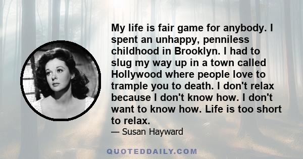 My life is fair game for anybody. I spent an unhappy, penniless childhood in Brooklyn. I had to slug my way up in a town called Hollywood where people love to trample you to death. I don't relax because I don't know