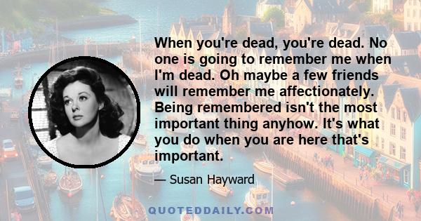 When you're dead, you're dead. No one is going to remember me when I'm dead. Oh maybe a few friends will remember me affectionately. Being remembered isn't the most important thing anyhow. It's what you do when you are