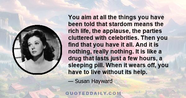 You aim at all the things you have been told that stardom means the rich life, the applause, the parties cluttered with celebrities. Then you find that you have it all. And it is nothing, really nothing. It is like a