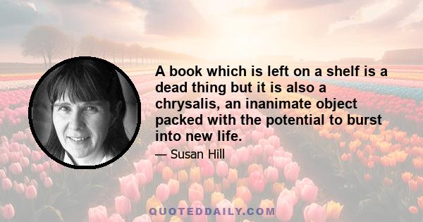 A book which is left on a shelf is a dead thing but it is also a chrysalis, an inanimate object packed with the potential to burst into new life.