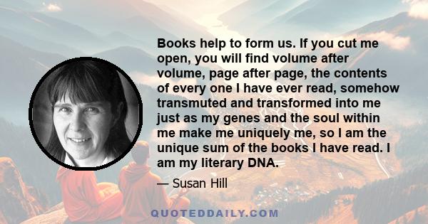 Books help to form us. If you cut me open, you will find volume after volume, page after page, the contents of every one I have ever read, somehow transmuted and transformed into me just as my genes and the soul within