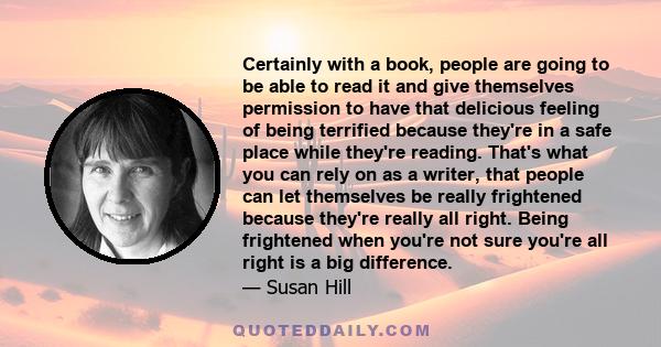 Certainly with a book, people are going to be able to read it and give themselves permission to have that delicious feeling of being terrified because they're in a safe place while they're reading. That's what you can