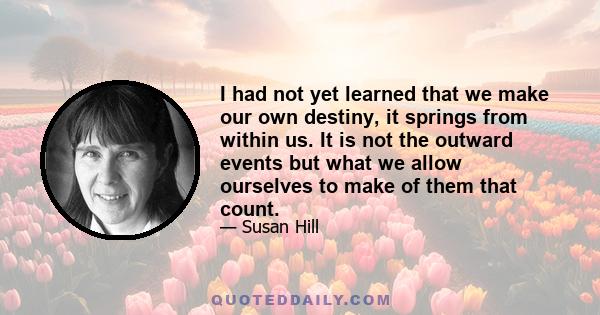 I had not yet learned that we make our own destiny, it springs from within us. It is not the outward events but what we allow ourselves to make of them that count.