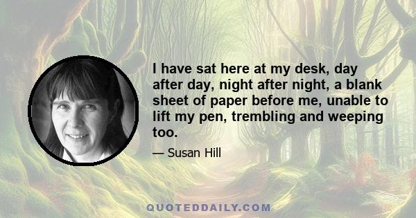 I have sat here at my desk, day after day, night after night, a blank sheet of paper before me, unable to lift my pen, trembling and weeping too.