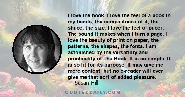 I love the book. I love the feel of a book in my hands, the compactness of it, the shape, the size. I love the feel of paper. The sound it makes when I turn a page. I love the beauty of print on paper, the patterns, the 