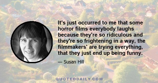 It's just occurred to me that some horror films everybody laughs because they're so ridiculous and they're so frightening in a way, the filmmakers' are trying everything, that they just end up being funny.