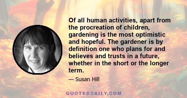 Of all human activities, apart from the procreation of children, gardening is the most optimistic and hopeful. The gardener is by definition one who plans for and believes and trusts in a future, whether in the short or 