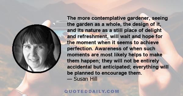 The more contemplative gardener, seeing the garden as a whole, the design of it, and its nature as a still place of delight and refreshment, will wait and hope for the moment when it seems to achieve perfection.