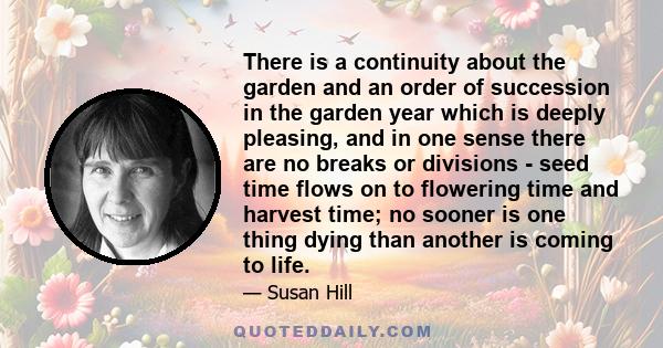 There is a continuity about the garden and an order of succession in the garden year which is deeply pleasing, and in one sense there are no breaks or divisions - seed time flows on to flowering time and harvest time;