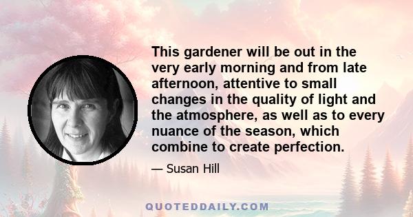 This gardener will be out in the very early morning and from late afternoon, attentive to small changes in the quality of light and the atmosphere, as well as to every nuance of the season, which combine to create