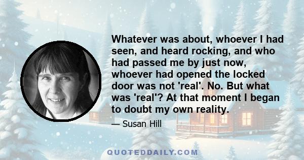 Whatever was about, whoever I had seen, and heard rocking, and who had passed me by just now, whoever had opened the locked door was not 'real'. No. But what was 'real'? At that moment I began to doubt my own reality.