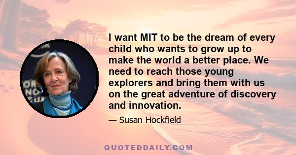 I want MIT to be the dream of every child who wants to grow up to make the world a better place. We need to reach those young explorers and bring them with us on the great adventure of discovery and innovation.