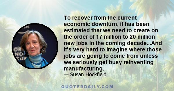 To recover from the current economic downturn, it has been estimated that we need to create on the order of 17 million to 20 million new jobs in the coming decade...And it's very hard to imagine where those jobs are