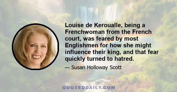 Louise de Keroualle, being a Frenchwoman from the French court, was feared by most Englishmen for how she might influence their king, and that fear quickly turned to hatred.