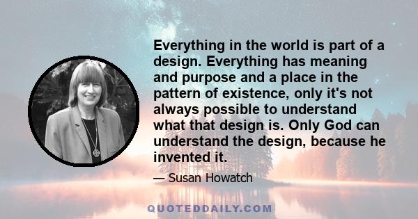 Everything in the world is part of a design. Everything has meaning and purpose and a place in the pattern of existence, only it's not always possible to understand what that design is. Only God can understand the