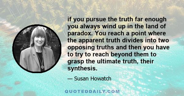 if you pursue the truth far enough you always wind up in the land of paradox. You reach a point where the apparent truth divides into two opposing truths and then you have to try to reach beyond them to grasp the