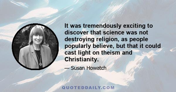 It was tremendously exciting to discover that science was not destroying religion, as people popularly believe, but that it could cast light on theism and Christianity.