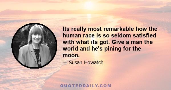 Its really most remarkable how the human race is so seldom satisfied with what its got. Give a man the world and he's pining for the moon.