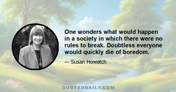 One wonders what would happen in a society in which there were no rules to break. Doubtless everyone would quickly die of boredom.