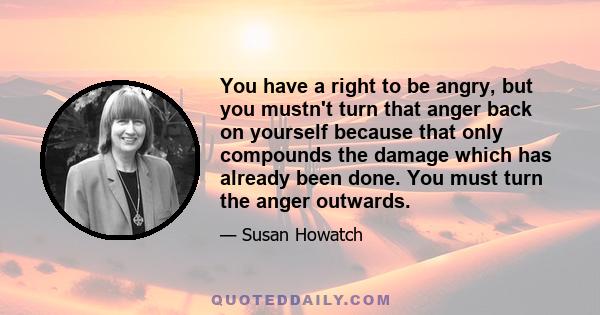 You have a right to be angry, but you mustn't turn that anger back on yourself because that only compounds the damage which has already been done. You must turn the anger outwards.