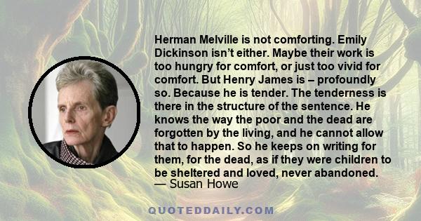 Herman Melville is not comforting. Emily Dickinson isn’t either. Maybe their work is too hungry for comfort, or just too vivid for comfort. But Henry James is – profoundly so. Because he is tender. The tenderness is