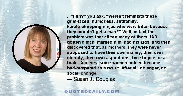 ...Fun? you ask. Weren't feminists these grim-faced, humorless, antifamily, karate-chopping ninjas who were bitter because they couldn't get a man? Well, in fact the problem was that all too many of them HAD gotten a